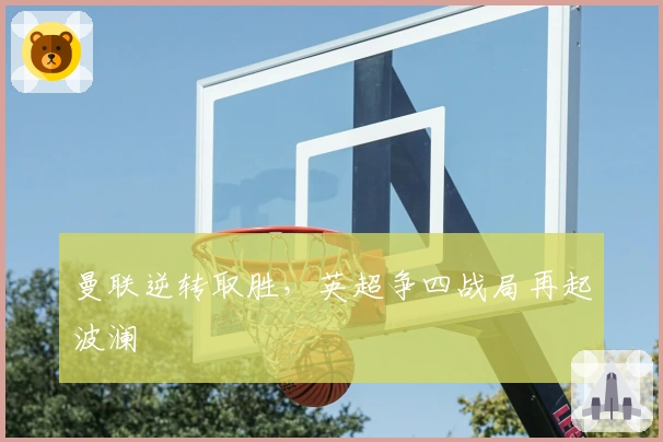 曼联逆转取胜，英超争四战局再起波澜