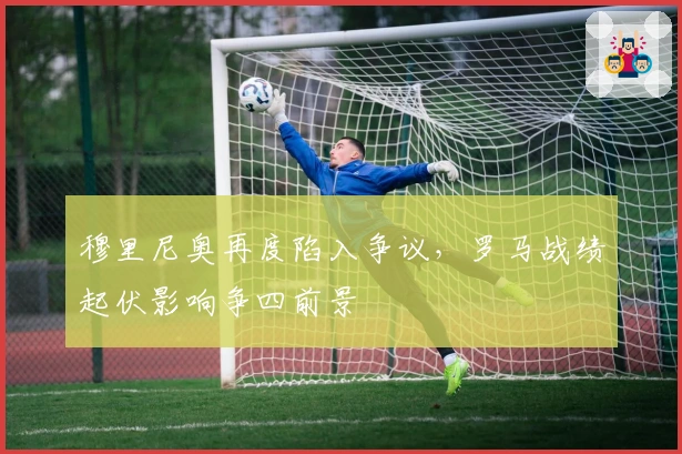 穆里尼奥再度陷入争议，罗马战绩起伏影响争四前景