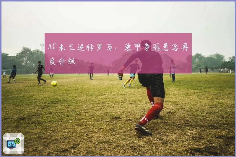 AC米兰逆转罗马，意甲争冠悬念再度升级