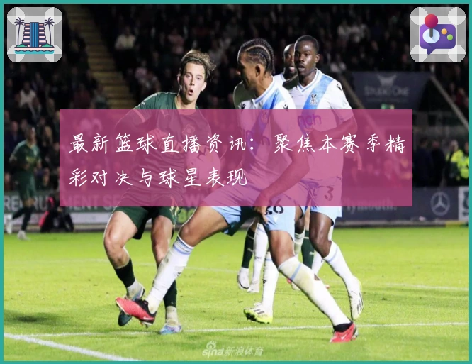 最新篮球直播资讯：聚焦本赛季精彩对决与球星表现