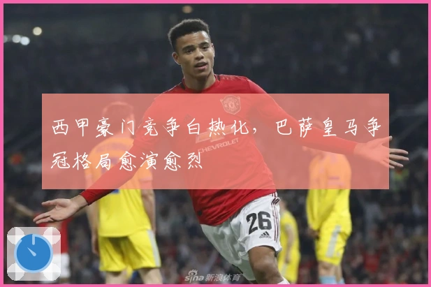 西甲豪门竞争白热化，巴萨皇马争冠格局愈演愈烈