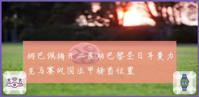 姆巴佩梅开二度助巴黎圣日耳曼力克马赛巩固法甲榜首位置