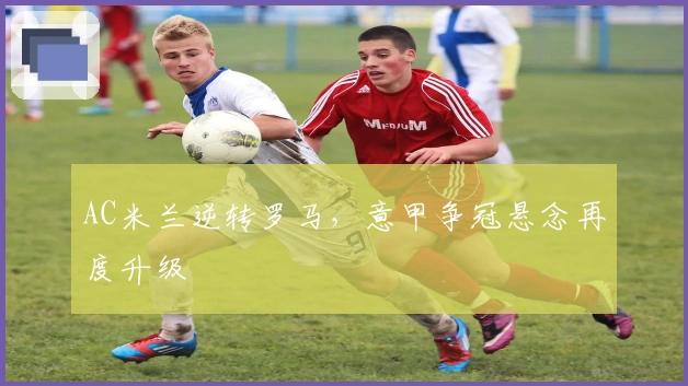 AC米兰逆转罗马，意甲争冠悬念再度升级