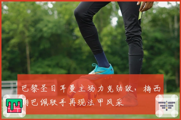 巴黎圣日耳曼主场力克劲敌，梅西姆巴佩联手再现法甲风采