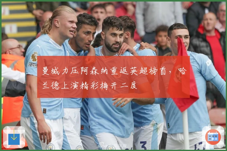 曼城力压阿森纳重返英超榜首，哈兰德上演精彩梅开二度