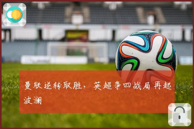 曼联逆转取胜，英超争四战局再起波澜