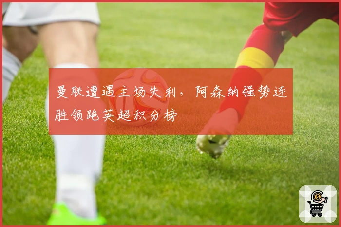 曼联遭遇主场失利，阿森纳强势连胜领跑英超积分榜