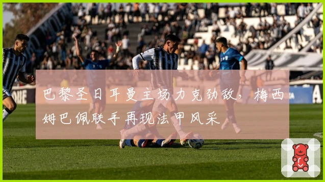 巴黎圣日耳曼主场力克劲敌，梅西姆巴佩联手再现法甲风采