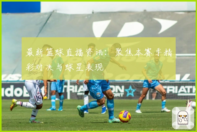 最新篮球直播资讯：聚焦本赛季精彩对决与球星表现