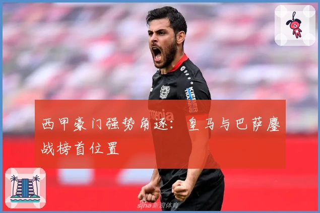 西甲豪门强势角逐：皇马与巴萨鏖战榜首位置