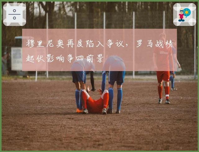 穆里尼奥再度陷入争议，罗马战绩起伏影响争四前景