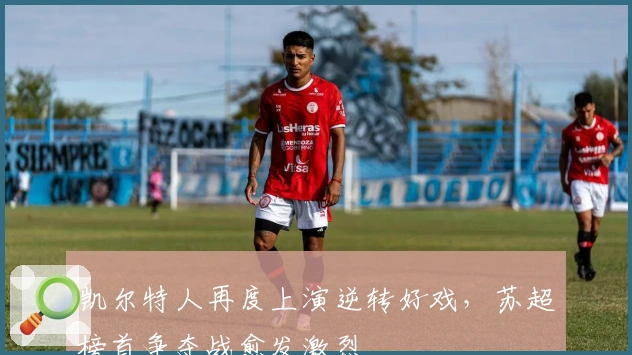 凯尔特人再度上演逆转好戏,苏超榜首争夺战愈发激烈